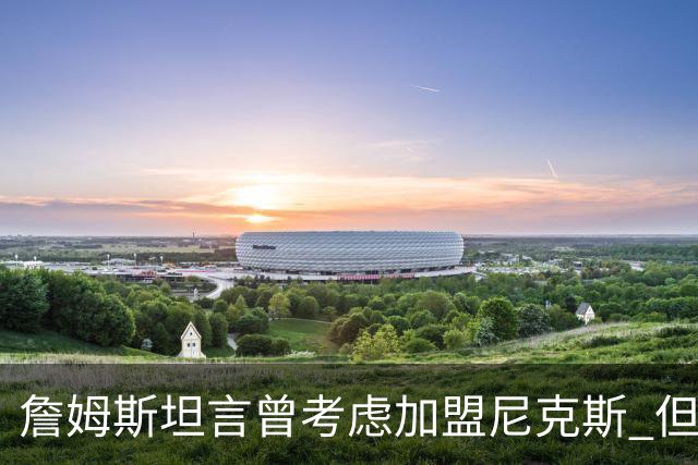 詹姆斯坦言曾考虑加盟尼克斯 但夺冠后的契机让他却步